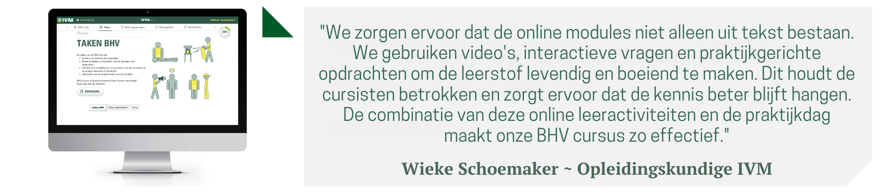 "We zorgen ervoor dat de online modules niet alleen uit tekst bestaan. We gebruiken video's, interactieve vragen en praktijkgerichte opdrachten om de leerstof levendig en boeiend te maken. Dit houdt de cursisten betrokken en zorgt ervoor dat de kennis beter blijft hangen. De combinatie van deze online leeractiviteiten en de praktijkdag maakt onze BHV cursus zo effectief."  Wieke Schoemaker ~ Opleidingskundige IVM