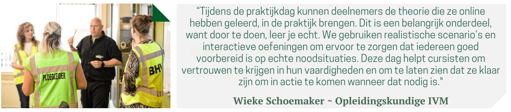 “Tijdens de praktijkdag kunnen deelnemers de theorie die ze online hebben geleerd, in de praktijk brengen. Dit is een belangrijk onderdeel, want door te doen, leer je echt. We gebruiken realistische scenario’s en interactieve oefeningen om ervoor te zorgen dat iedereen goed voorbereid is op echte noodsituaties. Deze dag helpt cursisten om vertrouwen te krijgen in hun vaardigheden en om te laten zien dat ze klaar zijn om in actie te komen wanneer dat nodig is." Wieke Schoemaker ~ Opleidingskundige IVM